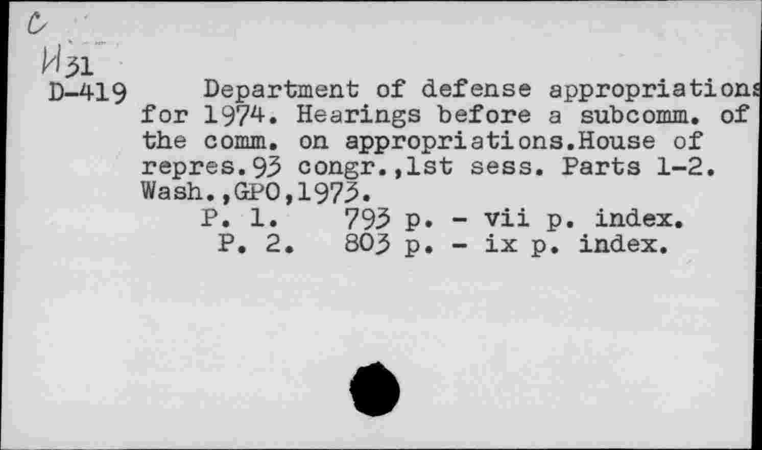 ﻿Pbi
D-419 Department of defense appropriation for 1974. Hearings before a subcomm, of the comm, on appropriations.House of repres.93 congr.,lst sess. Parts 1-2. Wash.,GPO,1973.
P. 1.	793 p. - vii p. index.
P. 2.	803 p. - ix p. index.